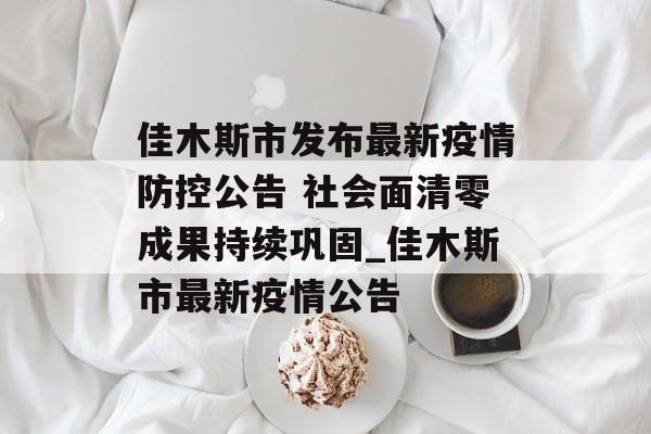 佳木斯市发布最新疫情防控公告 社会面清零成果持续巩固_佳木斯市最新疫情公告 佳木斯市发布最新疫情防控公告 社会面清零成果持续巩固_佳木斯市最新疫情公告